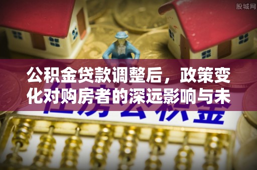 太康公积金贷款调整后，政策变化对购房者的深远影响与未来趋势分析