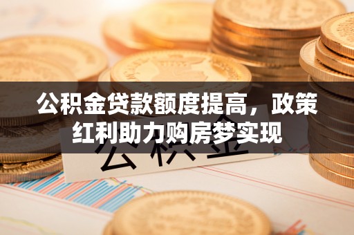 太康公积金贷款额度提高，政策红利助力购房梦实现