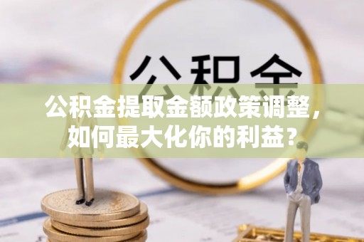 太康公积金提取金额政策调整，如何最大化你的利益？