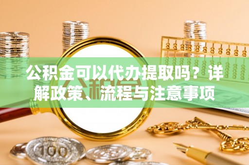 太康公积金可以代办提取吗？详解政策、流程与注意事项