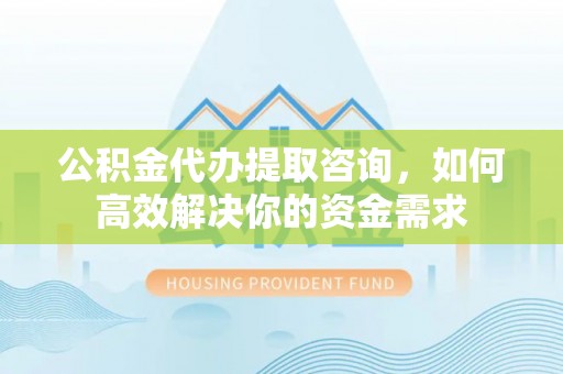 太康公积金代办提取咨询，如何高效解决你的资金需求