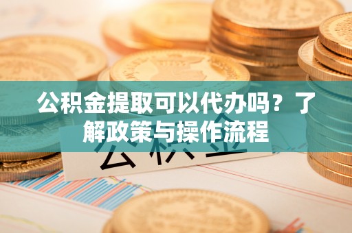 太康公积金提取可以代办吗？了解政策与操作流程