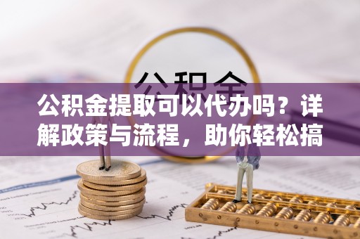 太康公积金提取可以代办吗？详解政策与流程，助你轻松搞定！