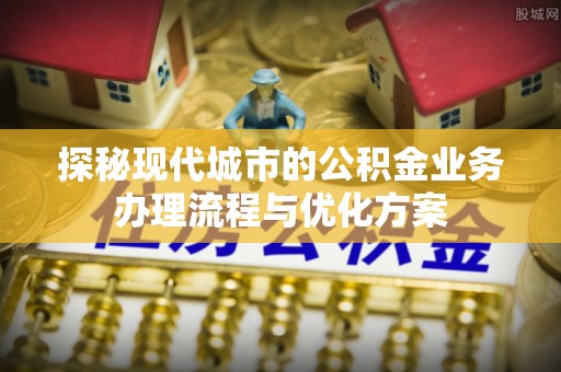 太康探秘现代城市的公积金业务办理流程与优化方案