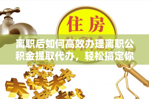 太康离职后如何高效办理离职公积金提取代办，轻松搞定你的公积金