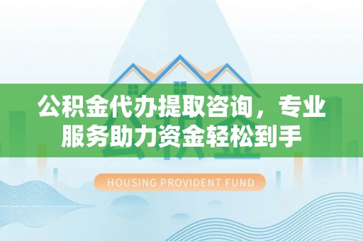 太康公积金代办提取咨询，专业服务助力资金轻松到手