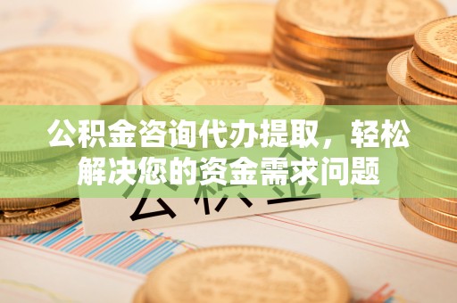 太康公积金咨询代办提取，轻松解决您的资金需求问题