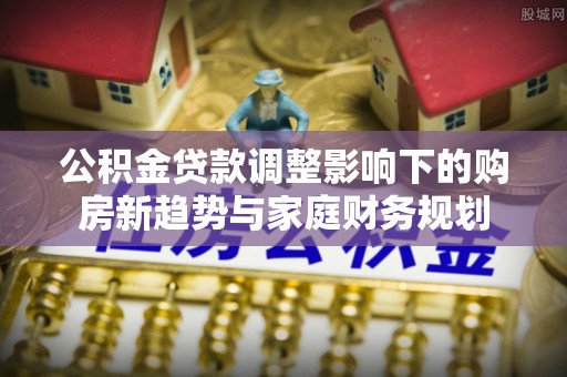 太康公积金贷款调整影响下的购房新趋势与家庭财务规划