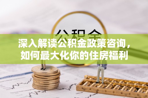 太康深入解读公积金政策咨询，如何最大化你的住房福利