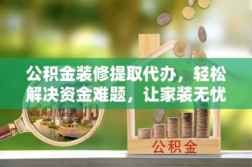 太康公积金装修提取代办，轻松解决资金难题，让家装无忧