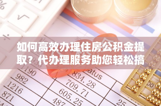 太康如何高效办理住房公积金提取？代办理服务助您轻松搞定
