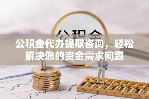 太康公积金代办提取咨询，轻松解决您的资金需求问题