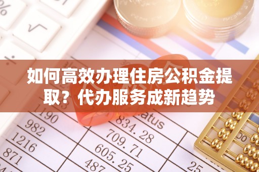 太康如何高效办理住房公积金提取？代办服务成新趋势