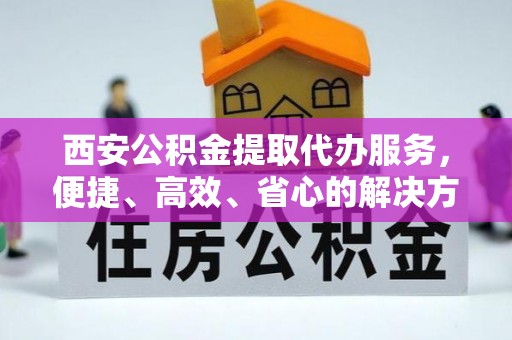 太康西安公积金提取代办服务，便捷、高效、省心的解决方案