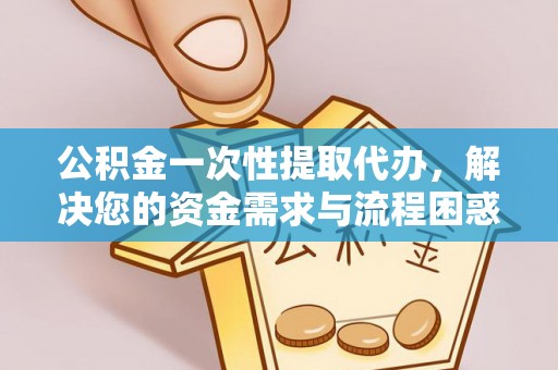 太康公积金一次性提取代办，解决您的资金需求与流程困惑