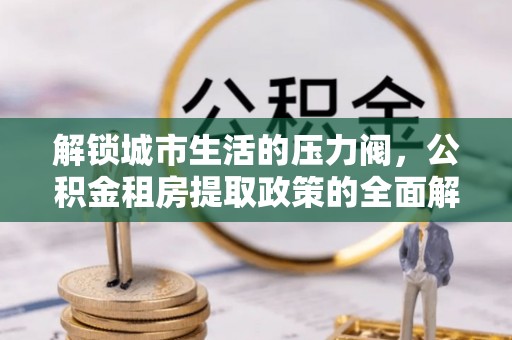 太康解锁城市生活的压力阀，公积金租房提取政策的全面解析与实践指南