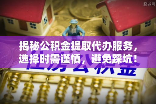 太康揭秘公积金提取代办服务，选择时需谨慎，避免踩坑！