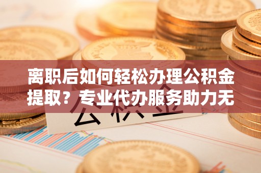 太康离职后如何轻松办理公积金提取？专业代办服务助力无忧
