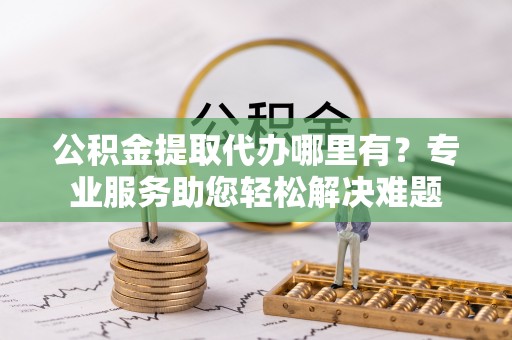 太康公积金提取代办哪里有？专业服务助您轻松解决难题