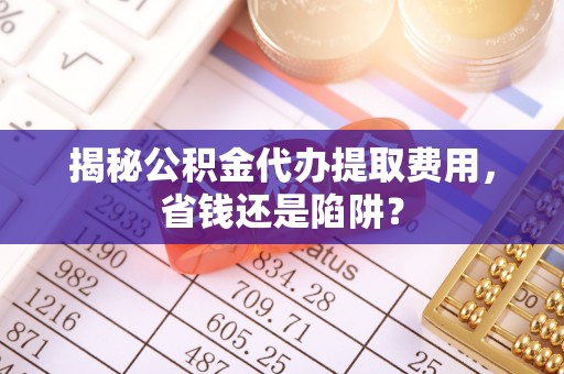 太康揭秘公积金代办提取费用，省钱还是陷阱？