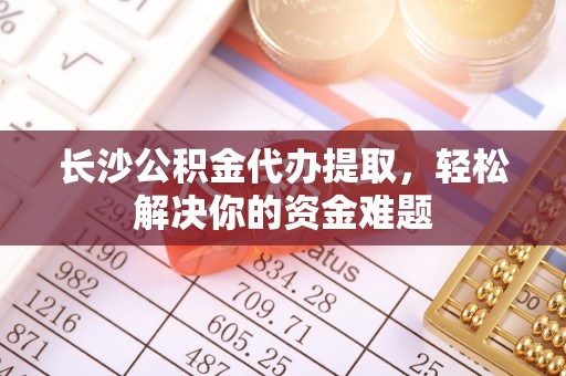 太康长沙公积金代办提取，轻松解决你的资金难题