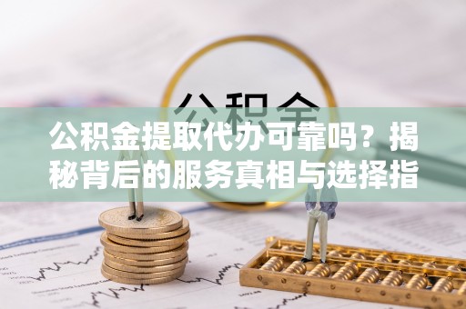 太康公积金提取代办可靠吗？揭秘背后的服务真相与选择指南