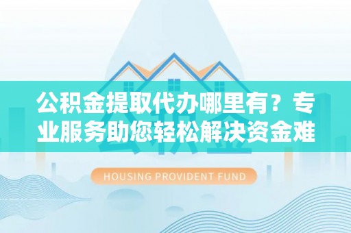 太康公积金提取代办哪里有？专业服务助您轻松解决资金难题