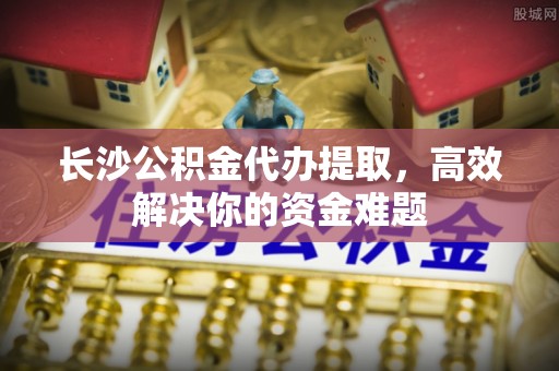 太康长沙公积金代办提取，高效解决你的资金难题