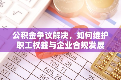 太康公积金争议解决，如何维护职工权益与企业合规发展
