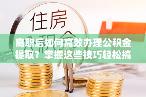 太康离职后如何高效办理公积金提取？掌握这些技巧轻松搞定