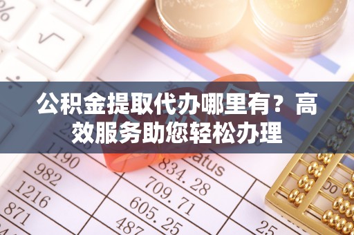 太康公积金提取代办哪里有？高效服务助您轻松办理