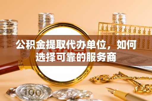 太康公积金提取代办单位，如何选择可靠的服务商