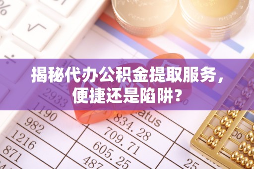 太康揭秘代办公积金提取服务，便捷还是陷阱？