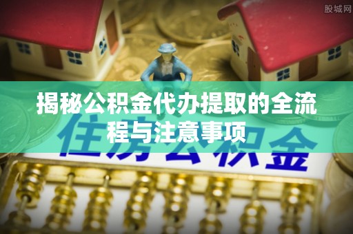 太康揭秘公积金代办提取的全流程与注意事项