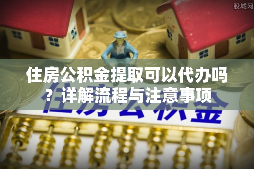 太康住房公积金提取可以代办吗？详解流程与注意事项