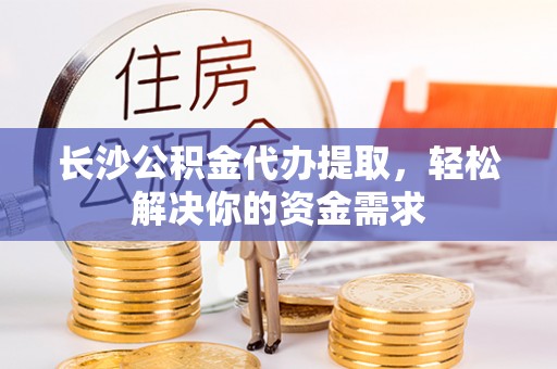 太康长沙公积金代办提取，轻松解决你的资金需求