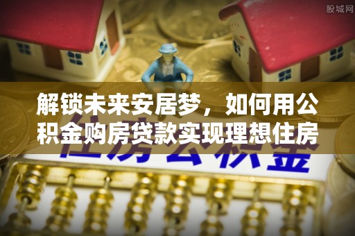 太康解锁未来安居梦，如何用公积金购房贷款实现理想住房计划