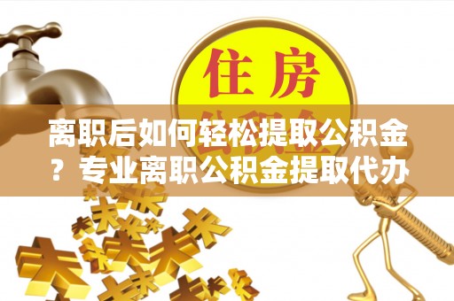 太康离职后如何轻松提取公积金？专业离职公积金提取代办服务指南