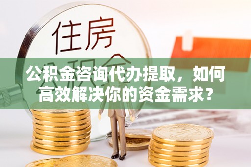 太康公积金咨询代办提取，如何高效解决你的资金需求？