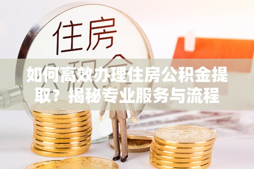 太康如何高效办理住房公积金提取？揭秘专业服务与流程