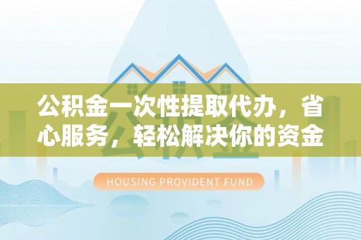 太康公积金一次性提取代办，省心服务，轻松解决你的资金需求