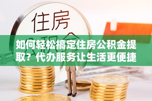 太康如何轻松搞定住房公积金提取？代办服务让生活更便捷