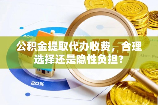 太康公积金提取代办收费，合理选择还是隐性负担？