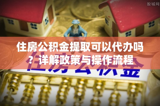 太康住房公积金提取可以代办吗？详解政策与操作流程