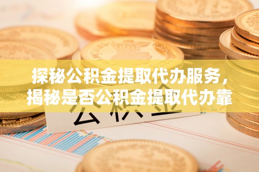 太康探秘公积金提取代办服务，揭秘是否公积金提取代办靠谱吗？