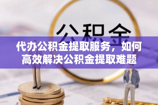 太康代办公积金提取服务，如何高效解决公积金提取难题