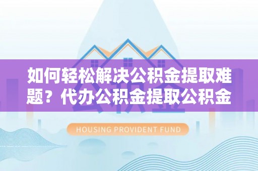 太康如何轻松解决公积金提取难题？代办公积金提取公积金服务详解