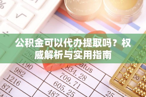 太康公积金可以代办提取吗？权威解析与实用指南