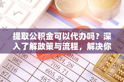 太康提取公积金可以代办吗？深入了解政策与流程，解决你的疑问