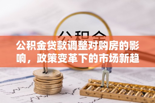 太康公积金贷款调整对购房的影响，政策变革下的市场新趋势